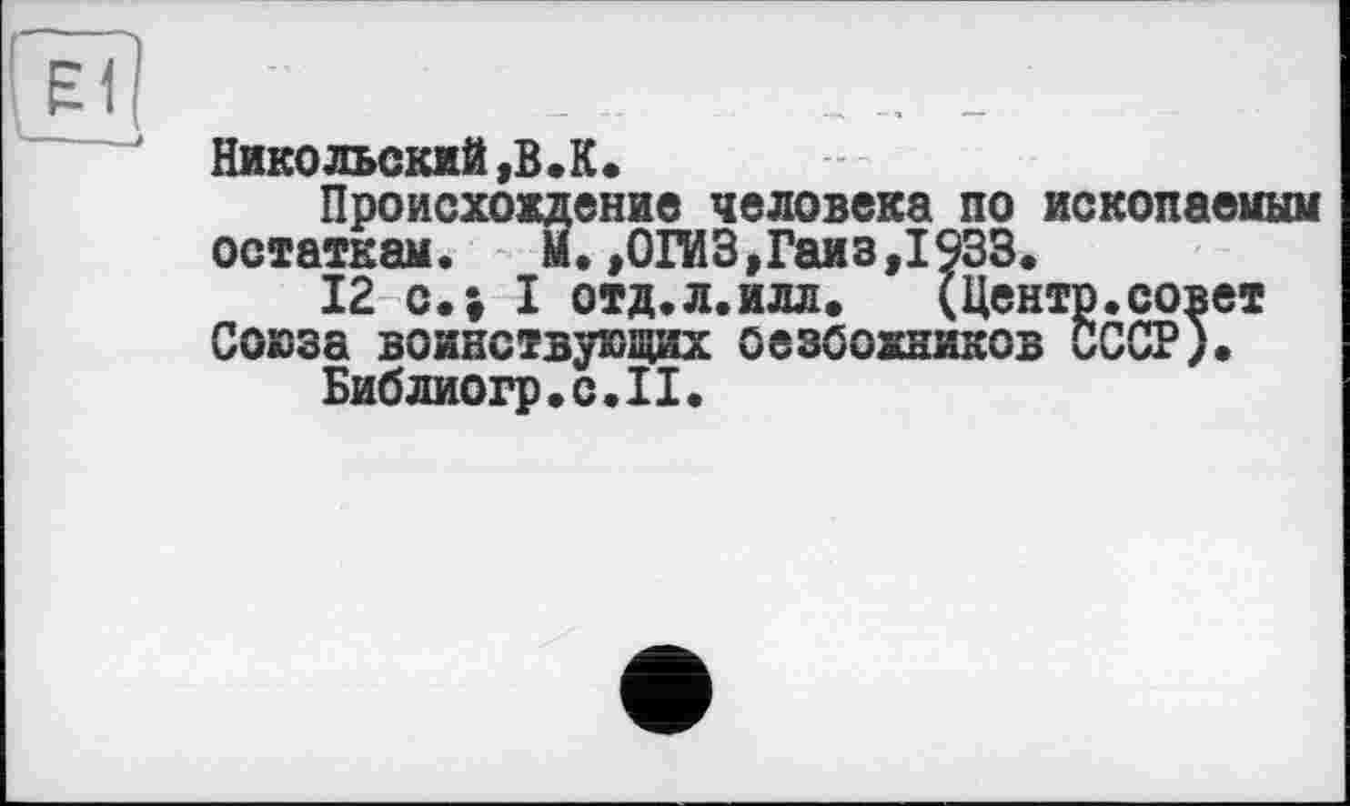 ﻿Єї
Никольский,В.К.
Происхождение человека по ископаеиым остаткам. М.,ОГИ3,Гаиз,1933.
12 с.; I отд.л.илл.	(Центр.совет
Союза воинствующих оезбохников СССР).
Библиогр.с.П.